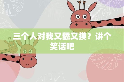 三个人对我又舔又摸？讲个笑话吧