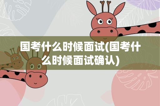 国考什么时候面试(国考什么时候面试确认)