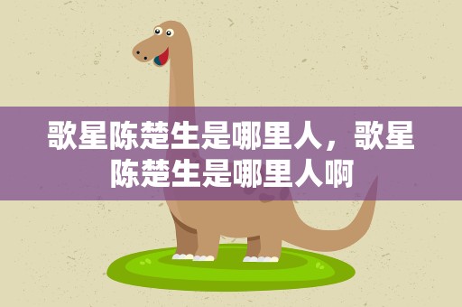 歌星陈楚生是哪里人，歌星陈楚生是哪里人啊