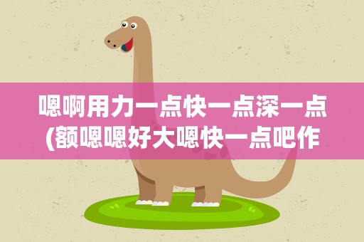 嗯啊用力一点快一点深一点(额嗯嗯好大嗯快一点吧作文)