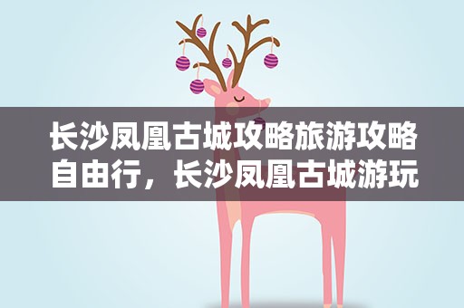 长沙凤凰古城攻略旅游攻略自由行，长沙凤凰古城游玩攻略