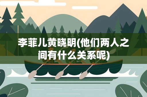 李菲儿黄晓明(他们两人之间有什么关系呢)