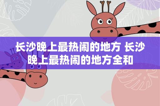长沙晚上最热闹的地方 长沙晚上最热闹的地方全和