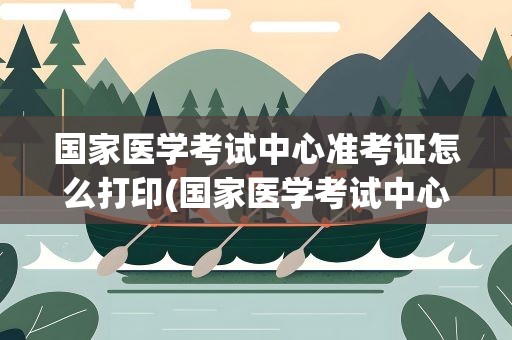 国家医学考试中心准考证怎么打印(国家医学考试中心准考证怎么打印出来)