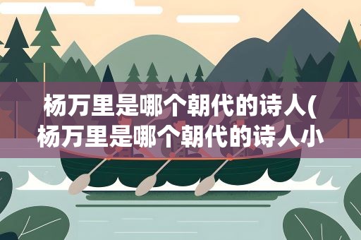 杨万里是哪个朝代的诗人(杨万里是哪个朝代的诗人小池)