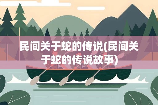 民间关于蛇的传说(民间关于蛇的传说故事)