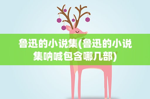 鲁迅的小说集(鲁迅的小说集呐喊包含哪几部)