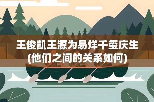 王俊凯王源为易烊千玺庆生(他们之间的关系如何)
