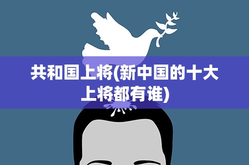 共和国上将(新中国的十大上将都有谁)