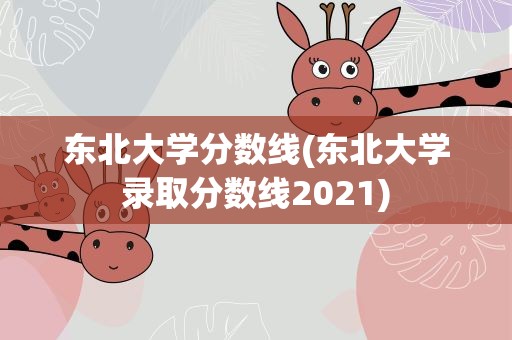 东北大学分数线(东北大学录取分数线2021)