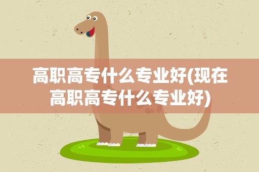 高职高专什么专业好(现在高职高专什么专业好)