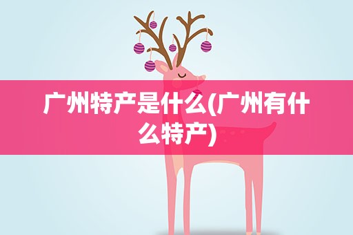 广州特产是什么(广州有什么特产)