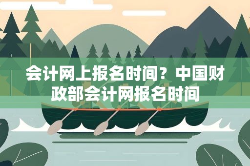 会计网上报名时间？中国财政部会计网报名时间