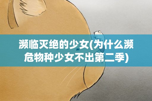 濒临灭绝的少女(为什么濒危物种少女不出第二季)