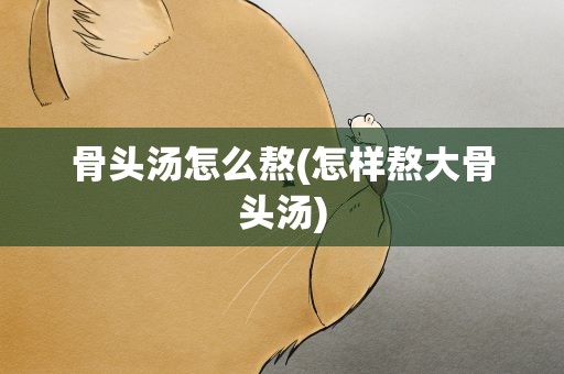 骨头汤怎么熬(怎样熬大骨头汤)