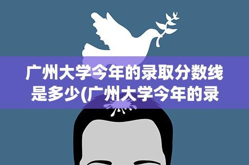 广州大学今年的录取分数线是多少(广州大学今年的录取分数线是多少分)