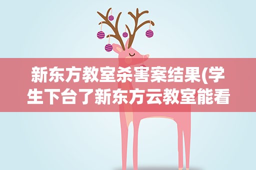 新东方教室杀害案结果(学生下台了新东方云教室能看到摄像头吗)