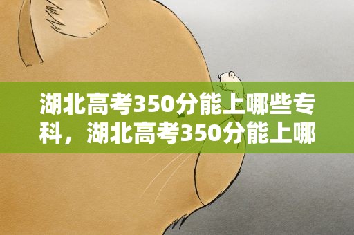 湖北高考350分能上哪些专科，湖北高考350分能上哪些专科学校