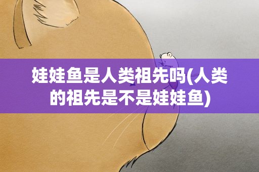 娃娃鱼是人类祖先吗(人类的祖先是不是娃娃鱼)