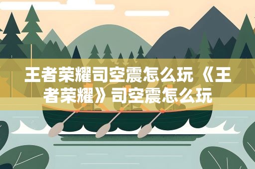 王者荣耀司空震怎么玩 《王者荣耀》司空震怎么玩