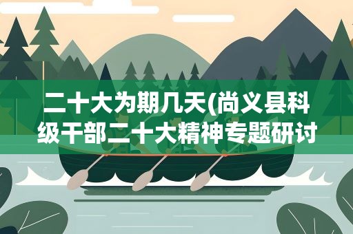 二十大为期几天(尚义县科级干部二十大精神专题研讨班几天)