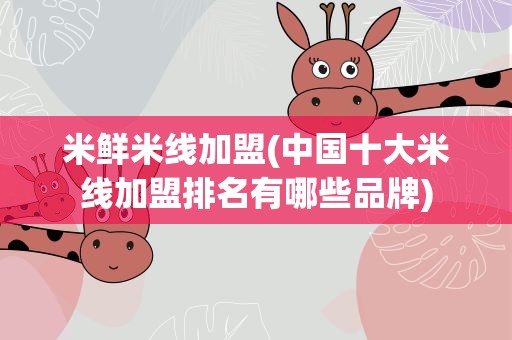 米鲜米线加盟(中国十大米线加盟排名有哪些品牌)