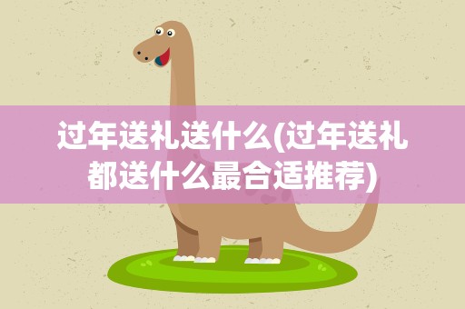 过年送礼送什么(过年送礼都送什么最合适推荐)
