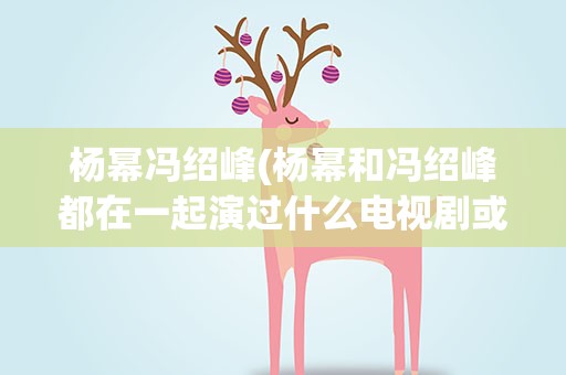杨幂冯绍峰(杨幂和冯绍峰都在一起演过什么电视剧或电影)