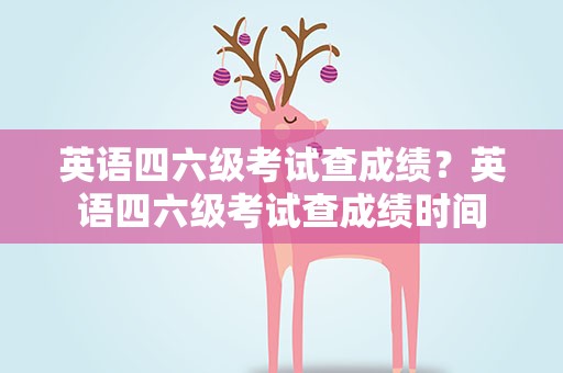 英语四六级考试查成绩？英语四六级考试查成绩时间