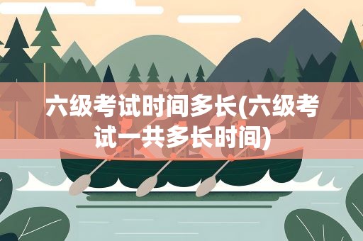 六级考试时间多长(六级考试一共多长时间)