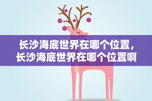 长沙海底世界在哪个位置，长沙海底世界在哪个位置啊