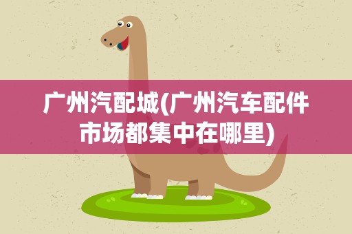 广州汽配城(广州汽车配件市场都集中在哪里)