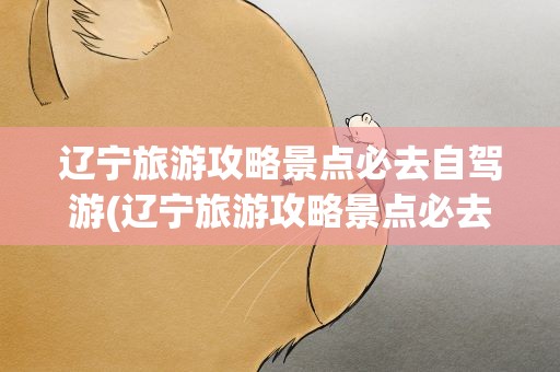 辽宁旅游攻略景点必去自驾游(辽宁旅游攻略景点必去自驾游路线)