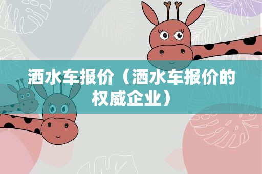 洒水车报价（洒水车报价的权威企业）