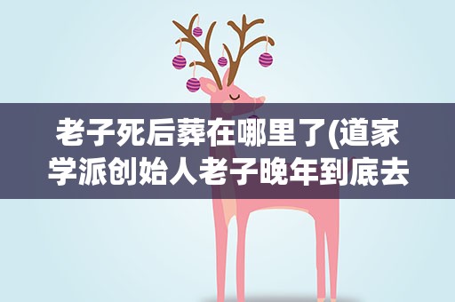 老子死后葬在哪里了(道家学派创始人老子晚年到底去了哪里)