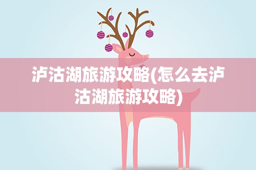 泸沽湖旅游攻略(怎么去泸沽湖旅游攻略)