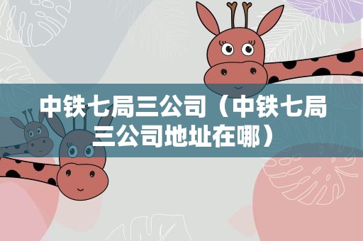 中铁七局三公司（中铁七局三公司地址在哪）