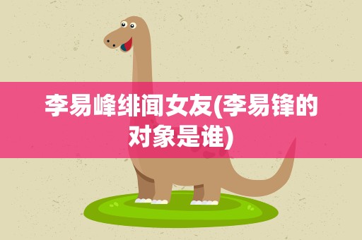 李易峰绯闻女友(李易锋的对象是谁)