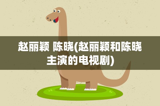 赵丽颖 陈晓(赵丽颖和陈晓主演的电视剧)
