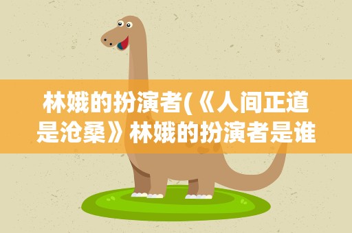 林娥的扮演者(《人间正道是沧桑》林娥的扮演者是谁,)