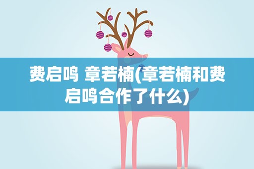 费启鸣 章若楠(章若楠和费启鸣合作了什么)
