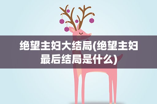 绝望主妇大结局(绝望主妇最后结局是什么)