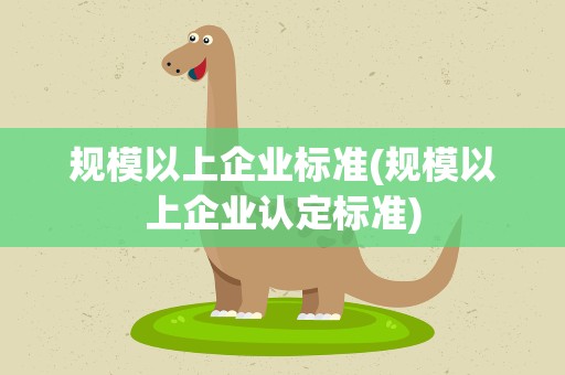 规模以上企业标准(规模以上企业认定标准)