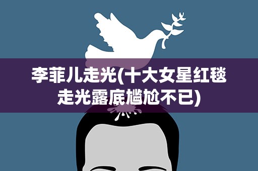 李菲儿走光(十大女星红毯走光露底尴尬不已)