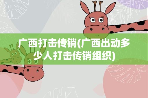广西打击传销(广西出动多少人打击传销组织)