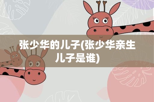 张少华的儿子(张少华亲生儿子是谁)