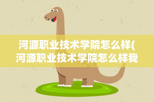 河源职业技术学院怎么样(河源职业技术学院怎么样我想去读。)