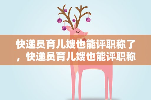 快递员育儿嫂也能评职称了，快递员育儿嫂也能评职称了吗