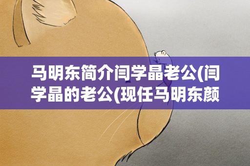 马明东简介闫学晶老公(闫学晶的老公(现任马明东颜值碾压林越))