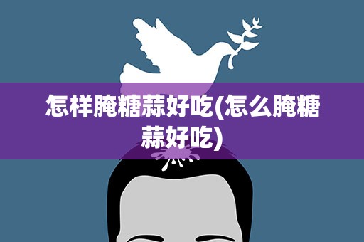怎样腌糖蒜好吃(怎么腌糖蒜好吃)